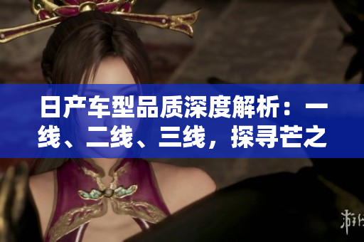 日產(chǎn)車(chē)型品質(zhì)深度解析：一線、二線、三線，探尋芒之精髓