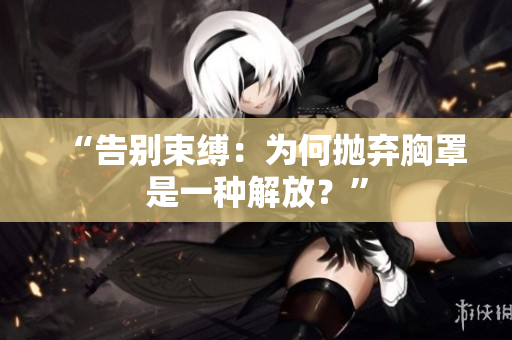 “告別束縛：為何拋棄胸罩是一種解放？”