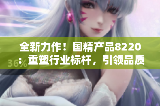 全新力作！國精產(chǎn)品8220：重塑行業(yè)標桿，引領(lǐng)品質(zhì)革新！