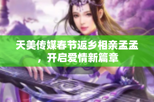 天美傳媒春節(jié)返鄉(xiāng)相親孟孟，開(kāi)啟愛(ài)情新篇章