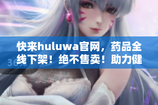快來huluwa官網(wǎng)，藥品全線下架！絕不售賣！助力健康生活！