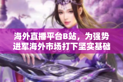 海外直播平臺B站，為強(qiáng)勢進(jìn)軍海外市場打下堅實(shí)基礎(chǔ)