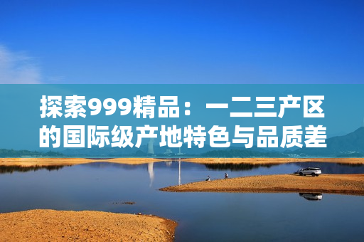 探索999精品：一二三產區(qū)的國際級產地特色與品質差異
