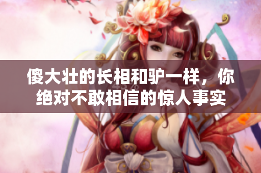 傻大壯的長相和驢一樣，你絕對不敢相信的驚人事實