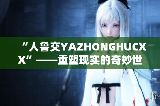 “人魯交YAZHONGHUCXX”——重塑現(xiàn)實的奇妙世界