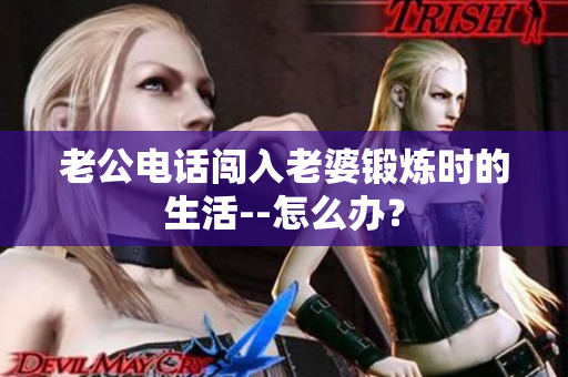 老公電話闖入老婆鍛煉時(shí)的生活--怎么辦？