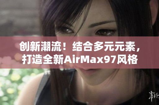 創(chuàng)新潮流！結(jié)合多元元素，打造全新AirMax97風(fēng)格