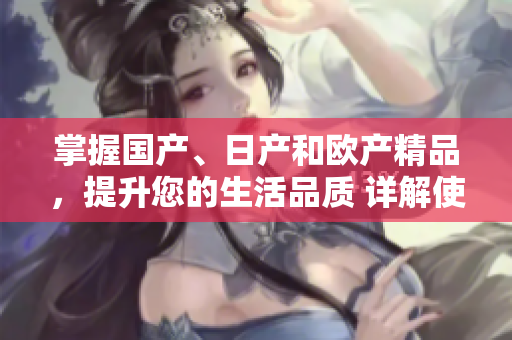掌握國(guó)產(chǎn)、日產(chǎn)和歐產(chǎn)精品，提升您的生活品質(zhì) 詳解使用技巧和方法
