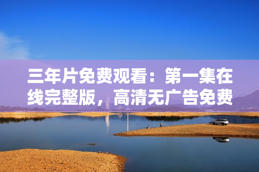 三年片免費觀看：第一集在線完整版，高清無廣告免費觀看