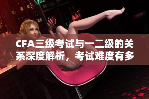 CFA三級(jí)考試與一二級(jí)的關(guān)系深度解析，考試難度有多大？
