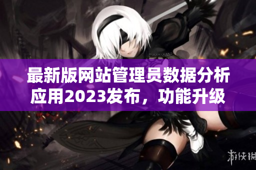 最新版網(wǎng)站管理員數(shù)據(jù)分析應(yīng)用2023發(fā)布，功能升級全面提升