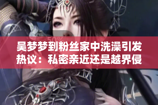 吳夢(mèng)夢(mèng)到粉絲家中洗澡引發(fā)熱議：私密親近還是越界侵犯？