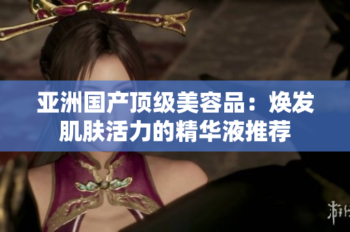 亞洲國產(chǎn)頂級美容品：煥發(fā)肌膚活力的精華液推薦