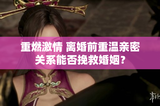 重燃激情 離婚前重溫親密關系能否挽救婚姻？