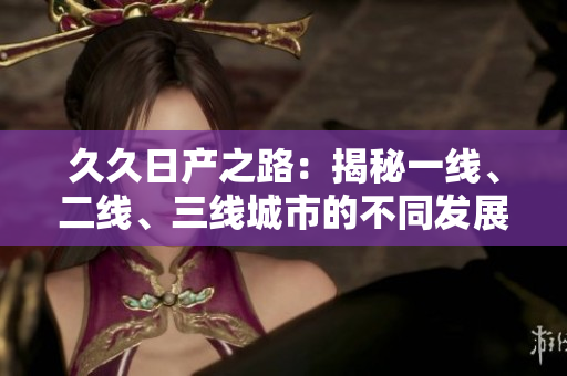 久久日產(chǎn)之路：揭秘一線、二線、三線城市的不同發(fā)展路徑