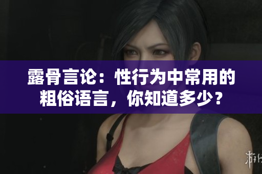 露骨言論：性行為中常用的粗俗語言，你知道多少？