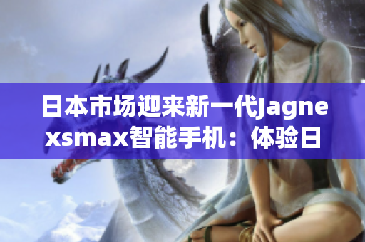 日本市場(chǎng)迎來新一代Jagnexsmax智能手機(jī)：體驗(yàn)日本科技魅力的全新選擇