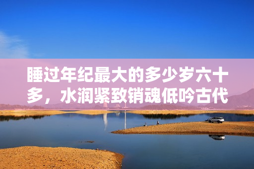 睡過年紀(jì)最大的多少歲六十多，水潤緊致銷魂低吟古代，水潤緊致銷魂低吟，說說都是怎么的干對象的，睡眠を取らなくてもいい，睡覺抓著小雞一晚上會怎樣704