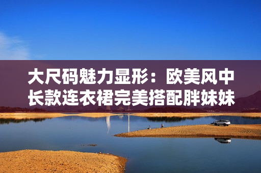 大尺碼魅力顯形：歐美風(fēng)中長款連衣裙完美搭配胖妹妹，展現(xiàn)自信風(fēng)采