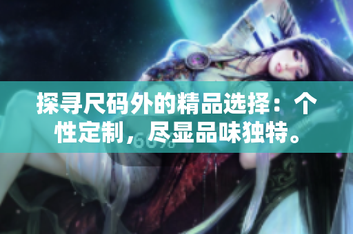 探尋尺碼外的精品選擇：個(gè)性定制，盡顯品味獨(dú)特。