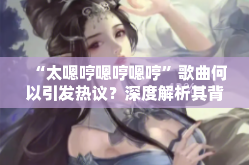 “太嗯哼嗯哼嗯哼”歌曲何以引發(fā)熱議？深度解析其背后的魅力與意義