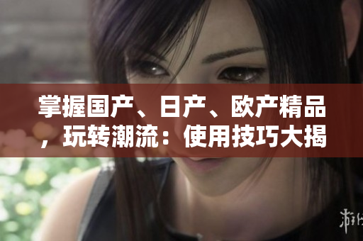 掌握國(guó)產(chǎn)、日產(chǎn)、歐產(chǎn)精品，玩轉(zhuǎn)潮流：使用技巧大揭秘！