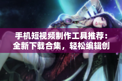 手機(jī)短視頻制作工具推薦：全新下載合集，輕松編輯創(chuàng)作，享受影像樂趣