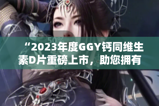 “2023年度GGY鈣同維生素D片重磅上市，助您擁有健康骨骼”