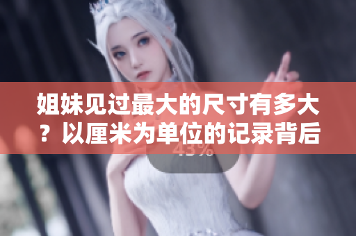 姐妹見過最大的尺寸有多大？以厘米為單位的記錄背后的故事