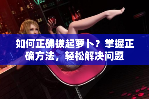 如何正確拔起蘿卜？掌握正確方法，輕松解決問題
