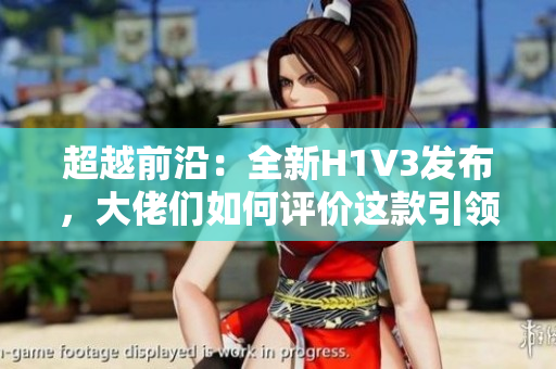 超越前沿：全新H1V3發(fā)布，大佬們?nèi)绾卧u(píng)價(jià)這款引領(lǐng)未來的科技巨頭？