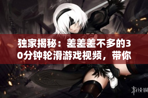 獨(dú)家揭秘：差差差不多的30分鐘輪滑游戲視頻，帶你體驗(yàn)全新游戲樂(lè)趣！
