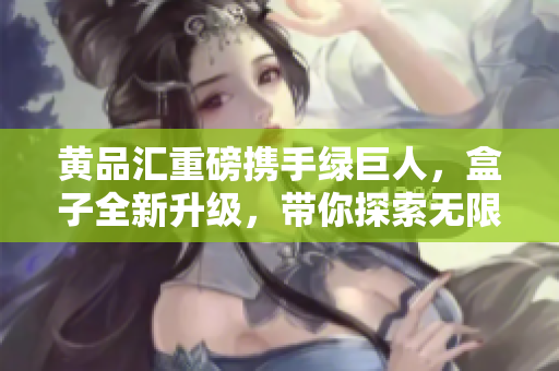 黃品匯重磅攜手綠巨人，盒子全新升級，帶你探索無限可能