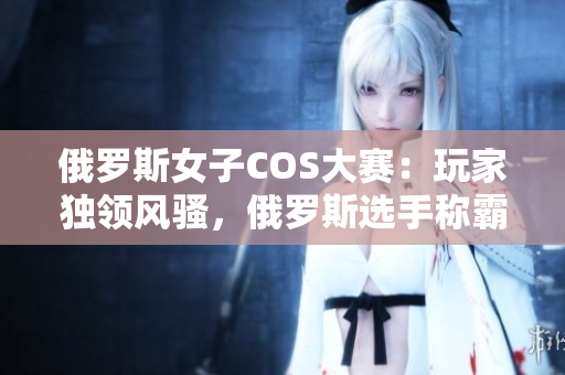 俄羅斯女子COS大賽：玩家獨領(lǐng)風(fēng)騷，俄羅斯選手稱霸全球CSGO舞臺