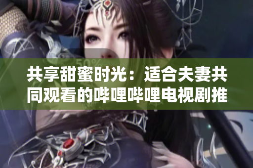 共享甜蜜時光：適合夫妻共同觀看的嗶哩嗶哩電視劇推薦