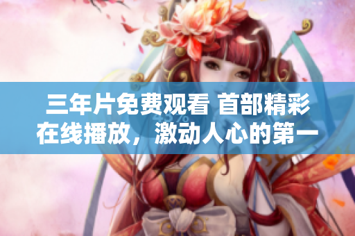 三年片免費(fèi)觀看 首部精彩在線播放，激動(dòng)人心的第一集！