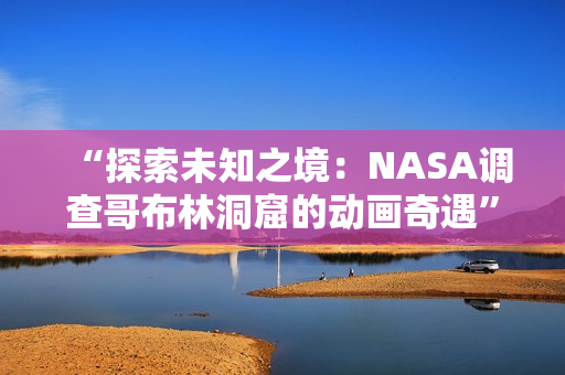 “探索未知之境：NASA調(diào)查哥布林洞窟的動(dòng)畫(huà)奇遇”