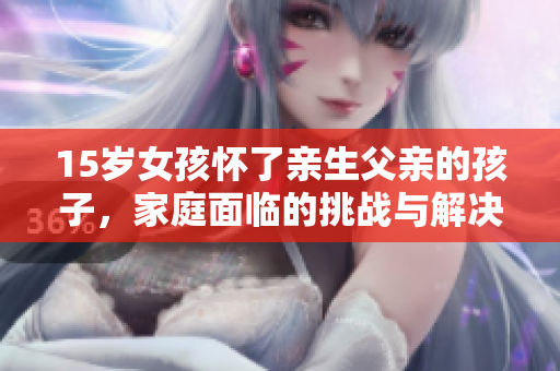 15歲女孩懷了親生父親的孩子，家庭面臨的挑戰(zhàn)與解決方案
