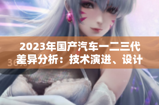 2023年國(guó)產(chǎn)汽車一二三代差異分析：技術(shù)演進(jìn)、設(shè)計(jì)革新與市場(chǎng)定位