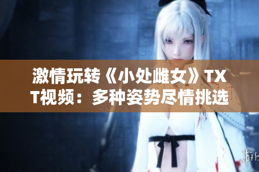 激情玩轉(zhuǎn)《小處雌女》TXT視頻：多種姿勢盡情挑選！