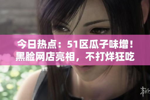 今日熱點：51區(qū)瓜子味增！黑臉網(wǎng)店亮相，不打烊狂吃瓜串，網(wǎng)友圍觀熱議