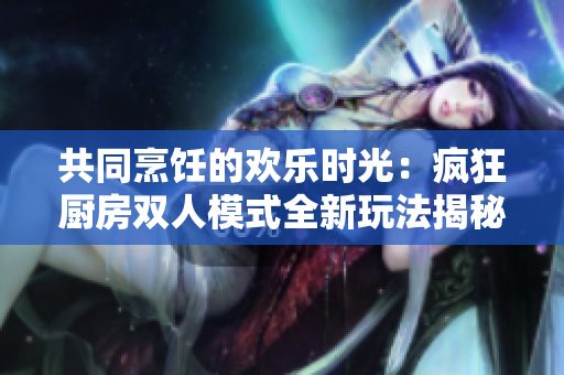 共同烹飪的歡樂時光：瘋狂廚房雙人模式全新玩法揭秘！