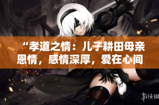 “孝道之情：兒子耕田母親恩情，感情深厚，愛在心間”