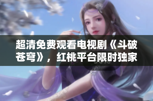 超清免費(fèi)觀看電視劇《斗破蒼穹》，紅桃平臺限時獨(dú)家播出