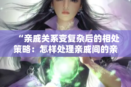 “親戚關(guān)系變復(fù)雜后的相處策略：怎樣處理親戚間的親密關(guān)系？”