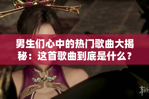 男生們心中的熱門歌曲大揭秘：這首歌曲到底是什么？
