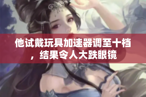 他試戴玩具加速器調(diào)至十檔，結(jié)果令人大跌眼鏡