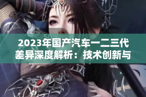 2023年國(guó)產(chǎn)汽車一二三代差異深度解析：技術(shù)創(chuàng)新與設(shè)計(jì)風(fēng)格的演變