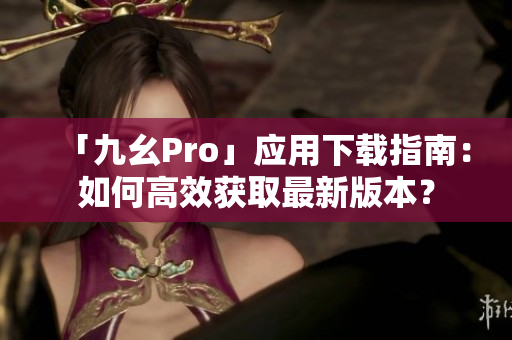 「九幺Pro」應(yīng)用下載指南：如何高效獲取最新版本？
