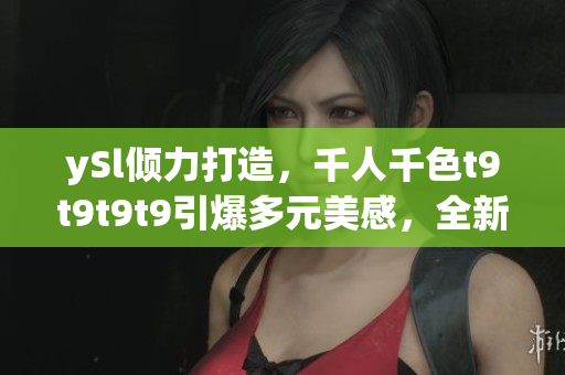 ySl傾力打造，千人千色t9t9t9t9引爆多元美感，全新視覺盛宴嗨翻天